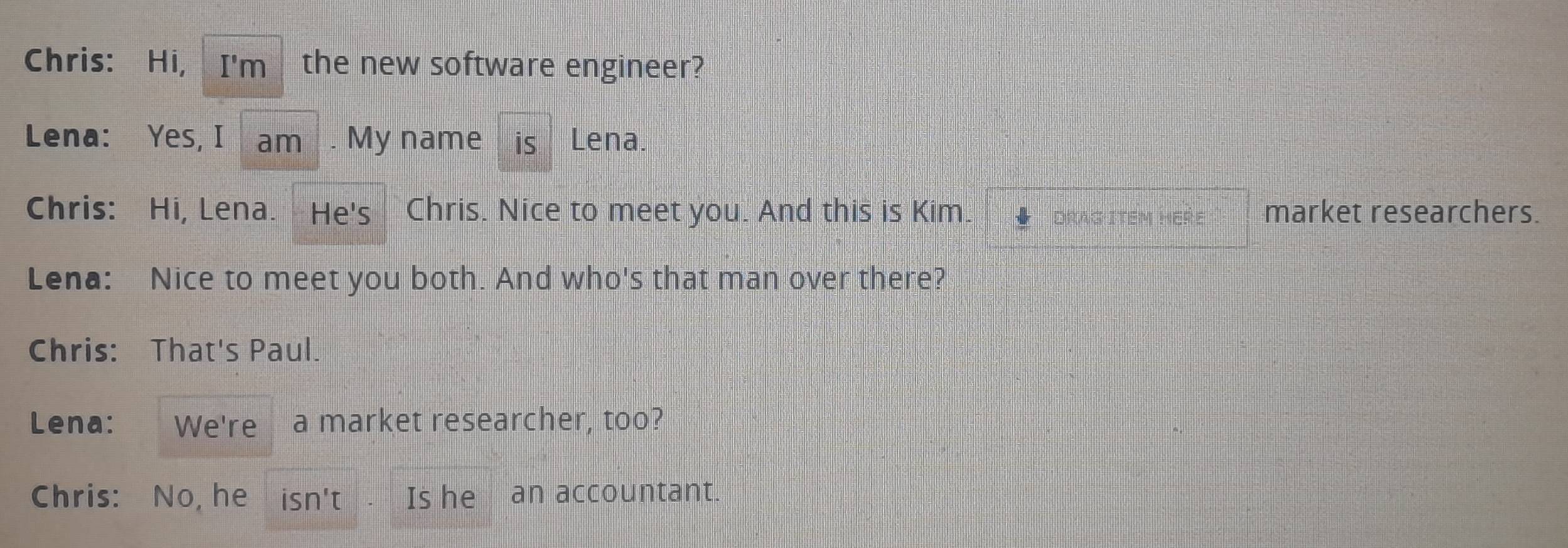 Chris: Hi, I'm the new software engineer? 
Lena: Yes, I am . My name is Lena. 
Chris: Hi, Lena. He's Chris. Nice to meet you. And this is Kim. Drag item here market researchers. 
Lena: Nice to meet you both. And who's that man over there? 
Chris: That's Paul. 
Lena: We're a market researcher, too? 
Chris: No, he 1 Sn'1 Is he an accountant.