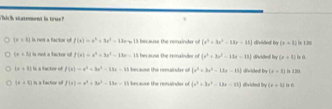 Thich statement is true?
(r+8) is not a factor of f(s=x^3+3x^2-1=135 because the remainder of (x^3+3x^2-13x-15) divided by (x+5) is 120.
(e+3) is not a factor of f(x)=e^x+3x^2-13x-15 because the remainder of (x^3+3x^2-13x-15) divided by (x+5) is 0.
(x+5) is a factor of f(x)=x^3+3x^2-13x-15 because the remainder of (x^2+3x^2-13x-15) divided by (x+5) is 120.
(x+5) is a factor of f(t)=e^t+3x^2-13x-15 because the remainder of (x^3+3x^2-13x-15) divided by (x+5) ts 0.