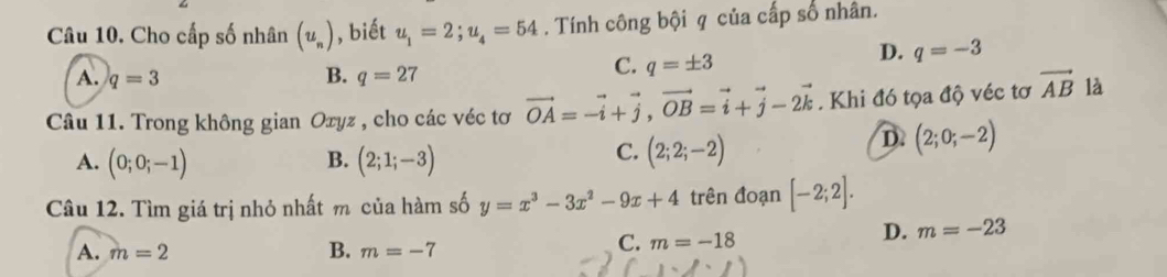 Cho cấp số nhân (u_n) , biết u_1=2; u_4=54. Tính công bội q của cấp số nhân.
D. q=-3
B.
A. q=3 q=27
C. q=± 3
Câu 11. Trong không gian Oxyz , cho các véc tơ vector OA=-vector i+vector j, vector OB=vector i+vector j-2vector k. Khi đó tọa độ véc tơ vector AB là
A. (0;0;-1) B. (2;1;-3)
C. (2;2;-2)
D. (2;0;-2)
Câu 12. Tìm giá trị nhỏ nhất m của hàm số y=x^3-3x^2-9x+4 trên đoạn [-2;2].
A. m=2 B. m=-7
C. m=-18
D. m=-23