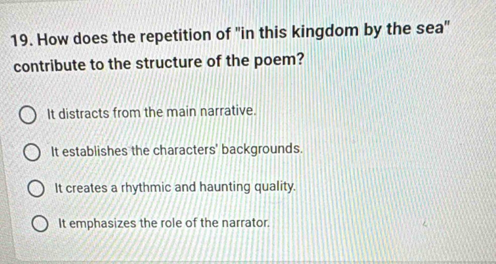 How does the repetition of "in this kingdom by the sea"
contribute to the structure of the poem?
It distracts from the main narrative.
It establishes the characters' backgrounds.
It creates a rhythmic and haunting quality.
It emphasizes the role of the narrator.