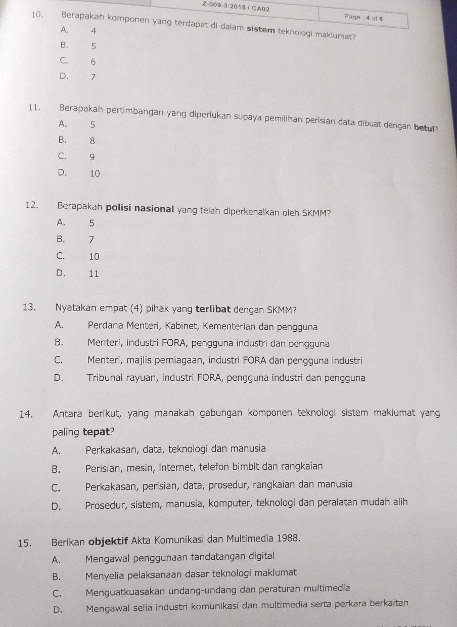 CA02 Page : 4 of 6
10. Berapakah komponen yang terdapat di dalam sistem teknologi maklumat?
A. 4
B. 5
C. 6
D. 7
11. Berapakah pertimbangan yang diperlukan supaya pemilihan perisian data dibuat dengan betul?
A. 5
B. 8
C. 9
D. 10
12. Berapakah polisi nasional yang telah diperkenalkan oleh SKMM?
A. 5
B. 7
C. 10
D. 11
13. Nyatakan empat (4) pihak yang terlibat dengan SKMM?
A. Perdana Menteri, Kabinet, Kementerian dan pengguna
B. Menteri, industri FORA, pengguna industri dan pengguna
C. Menteri, majlis perniagaan, industri FORA dan pengguna industri
D. Tribunal rayuan, industri FORA, pengguna industri dan pengguna
14. Antara berikut, yang manakah gabungan komponen teknologi sistem maklumat yang
paling tepat?
A. Perkakasan, data, teknologi dan manusia
B. Perisian, mesin, internet, telefon bimbit dan rangkaian
C. Perkakasan, perisian, data, prosedur, rangkaian dan manusia
D. Prosedur, sistem, manusia, komputer, teknologi dan peralatan mudah alih
15. Berikan objektif Akta Komunikasi dan Multimedia 1988.
A. Mengawal penggunaan tandatangan digital
B. Menyelia pelaksanaan dasar teknologi maklumat
C. Menguatkuasakan undang-undang dan peraturan multimedia
D. Mengawal selia industri komunikasi dan multimedia serta perkara berkaitan