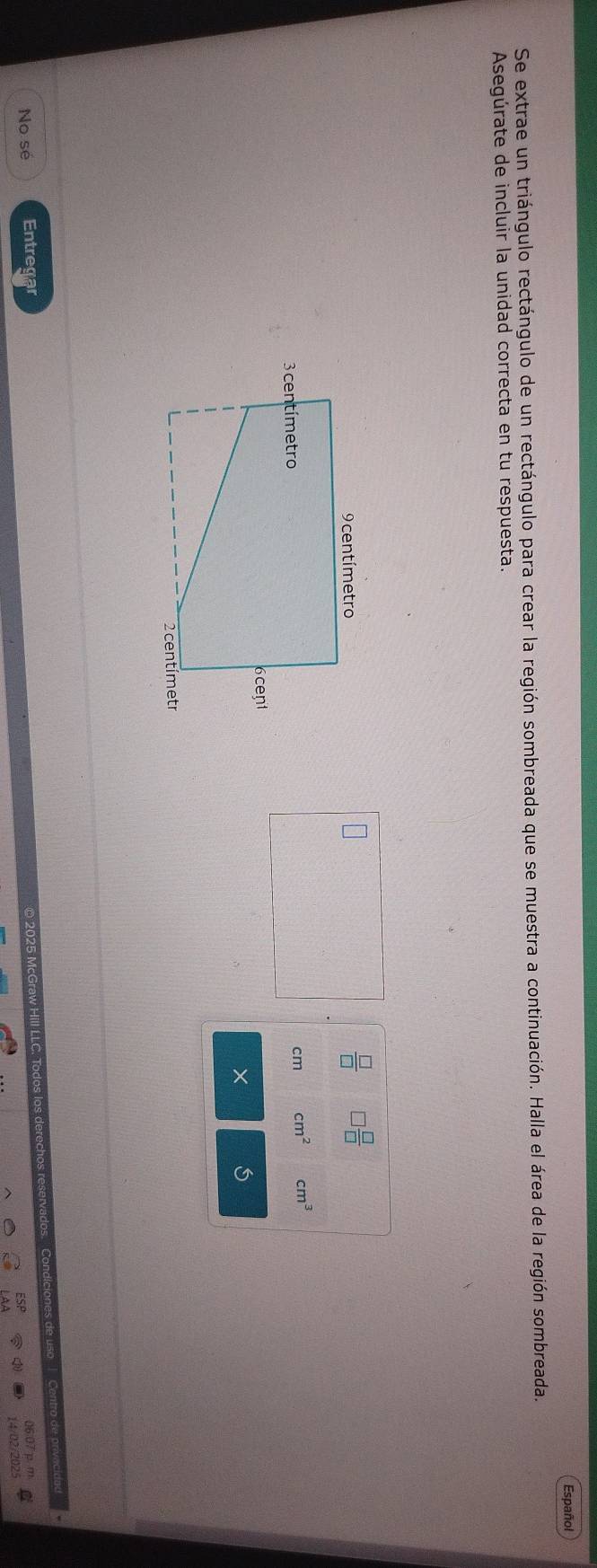 Español 
Se extrae un triángulo rectángulo de un rectángulo para crear la región sombreada que se muestra a continuación. Halla el área de la región sombreada. 
Asegúrate de incluir la unidad correcta en tu respuesta.
 □ /□   ] □ /□  
cm cm^2 cm^3
× 
No sé Entregar 
025 McGraw Hill LLC. Todos I cio so Cntro 
06 07 p 
14/02/2025