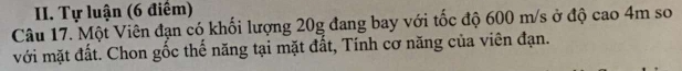 Tự luận (6 điểm) 
Câu 17. Một Viên đạn có khối lượng 20g đang bay với tốc độ 600 m/s ở độ cao 4m so 
với mặt đất. Chon gốc thế năng tại mặt đất, Tính cơ năng của viên đạn.
