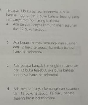 Terdapat 3 buku bahasa indonesia, 4 buku
bahasa Inggris, dan 5 buku bahasa Jepang yang
semuanya masing-masing berbeda.
a. Ada berapa banyak kemungkinan susunan
dari 12 buku tersebut.
b. Ada berapa banyak kemungkinan susunan
dari 12 buku tersebut, jika setiap bahasa
harus berkelompok.
c. Ada berapa banyak kemungkinan susunan
dari 12 buku tersebut, jika buku bahasa
Indonesia harus berkelompok.
d. Ada berapa banyak kemungkinan susunan
dari 12 buku tersebut, jika buku bahasa
Jepang harus berkelompok.