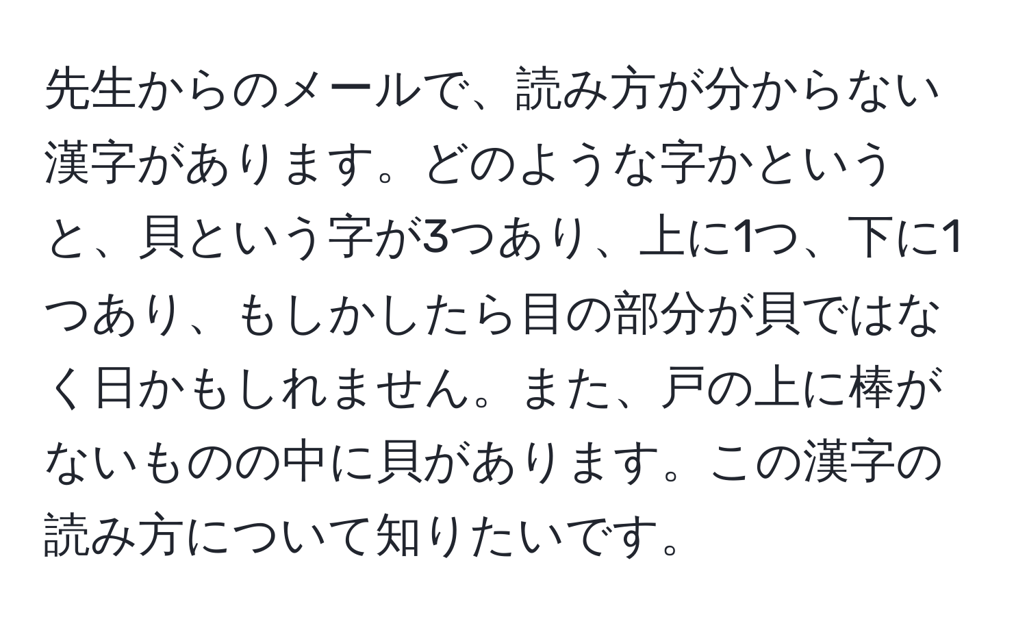 先生からのメールで、読み方が分からない漢字があります。どのような字かというと、貝という字が3つあり、上に1つ、下に1つあり、もしかしたら目の部分が貝ではなく日かもしれません。また、戸の上に棒がないものの中に貝があります。この漢字の読み方について知りたいです。