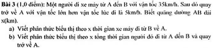 (1,0 điểm): Một người di xe máy từ A đến B với vận tốc 35km/h. Sau đó quay 
trở về A với vận tốc lớn hơn vận tốc lúc đi là 5km/h. Biết quãng dường AB dài
x(km). 
a) Viết phân thức biểu thị theo x thời gian xe máy đi từ B về A. 
b) Viết phân thức biểu thị theo x tổng thời gian người đó đi từ A dến B và quay 
trở về A.