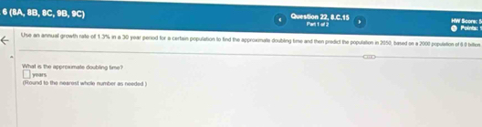 6(BA,BB,BC,9B,9C)
Question 22, 8.C.15 Pari 1 ol 2 Score: 5 
Polints: " 
Use an annual growth rate of 1.3% in a 30 year period for a certain population to find the approximate doubiling time and then predict the population in 2050, based on a 2000 population of 60 biltion 
What is the approximate doubling time? years
(Hound to the nearest whole number as needed )