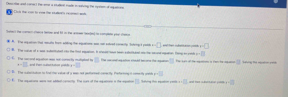 Describe and comect the emor a student made in solving the system of equations
Click the icon to view the student's incorrect wodd
Select the correct cheice below and fill in the answer boxfes) to complets your choice
A. The equation that results from adding the equations was not solved conectly. Solving it yield x=□ and then substitution ields y+□
B. The value of x was substituted into the first equation. It should have been substituted inte the second equation. Doing so yeld y-□
C. The second equation was not correctly muliplied by □ The second equation should become the equation □ The surs of the equasons is then the equation □ Solving thik eqastion yrelds
x=□ and then substitution yields y=□
D. The substitution to find the value of y was not pedformed conrectly. Performing it conectly yields y+□
E. The equations were not added conrectly. The sure of the equations is the equation □ Solvimg this equstion yields x=□ and thee substitution ywlds. y=□