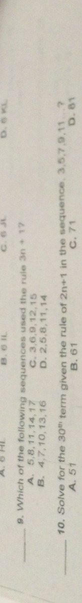 A. 6 HL B. 6 IL C. 6 J D. B KL
_9. Which of the following sequences used the rule 3n+1 ?
A. 5, 8, 11, 14, 17 C. 3, 6, 9, 12, 15
B. 4, 7, 10, 13, 16 D. 2, 5, 8, 11, 14
_10. Solve for the 30^(th) term given the rule of 2n+1 in the sequence. 3, 5, 7, 9, 11..?
A. 51 B. 61 C. 71 D. 81