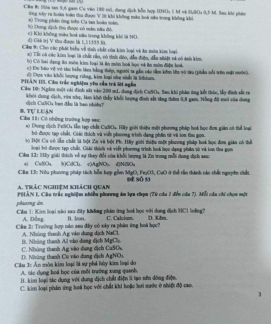 ( D )  noạc sai (S).
Câu 8: Hòa tan 9,6 gam Cu vào 180 mL dung dịch hỗn hợp HNO₃ 1 M và H_2SO 4 0,5 M. Sau khi phản
ứng xảy ra hoàn toàn thu được V lít khí không màu hoá nâu trong không khí.
a) Trong phản ứng trên Cu tan hoàn toàn.
b) Dung dịch thu được có màu nâu đỏ.
c) Khí không màu hoá nâu trong không khí là NO.
d) Giá trị V thu được là 1,11555 lít.
Câu 9: Cho các phát biểu về tính chất của kim loại và ăn mòn kim loại.
a) Tất cả các kim loại là chất rắn, có tính dèo, dẫn điện, dẫn nhiệt và có ánh kim.
b) Có hai dạng ăn mòn kim loại là ăn mòn hoá học và ăn mòn điện hoá.
c) Đe bảo vệ vỏ tàu biển làm bằng thép, người ta gắn các tấm kẽm lên vỏ tàu (phần nổi trên mặt nước).
d) Dựa vào khối lượng riêng, kim loại nhẹ nhất là lithium.
PHÀN III. Câu trắc nghiệm yêu cẩu trả lời ngắn
Câu 10: Ngâm một cái đinh săt vào 200 mL dung dịch ( CuSO_4 3. Sau khi phản ứng kết thúc, lấy đinh sắt ra
khỏi dung dịch, rừa nhẹ, làm khô thấy khối lượng đinh sắt tăng thêm 0,8 gam. Nồng độ mol của dung
dịch CuSO_4 ban đầu là bao nhiêu?
B. TULU ản
Câu 11: Có những trường hợp sau:
a) Dung dịch Fe SO_4 lẫn tạp chất CuSO4. Hãy giới thiệu một phương pháp hoá học đơn giản có thể loại
bỏ được tạp chất. Giải thích và viết phương trình dạng phân tử và ion thu gọn.
b) Bột Cu có lẫn chất là bột Zn và bột Pb. Hãy giới thiệu một phương pháp hoá học đơn giản có thể
loại bỏ được tạp chất. Giải thích và viết phương trình hoá học dạng phân tử và ion thu gọn
Câu 12: Hãy giải thích về sự thay đổi của khối lượng lá Zn trong mỗi dung dịch sau:
a) ( CuSO_4. b) CdCl_2. c) AgNO_3. d NiSO_4
Câu 13: Nêu phương pháp tách hỗn hợp gồm MgO,Fe_2O3, .CuO 0 ở thể rấn thành các chất nguyên chất.
Đề Số 53
A. trÁC nGHIệM khách quan
PHÀN I. Câu trắc nghiệm nhiều phương án lựa chọn (Từ câu 1 đến câu 7). Mỗi câu chỉ chọn một
phương án.
Câu 1: Kim loại nào sau đây không phản ứng hoá học với dung dịch HC1 loãng?
A. Đồng. B. Iron. C. Calcium. D. Kẽm.
Câu 2: Trường hợp nào sau đây có xảy ra phản ứng hoá học?
A. Nhúng thanh Ág vào dung dịch NaCl.
B. Nhúng thanh Al vào dung dịch MgCl₂.
C. Nhúng thanh Ag vào dung dịch CuSO₄.
D. Nhúng thanh Cu vào dung dịch AgNO_3.
Câu 3: Ăn mòn kim loại là sự phá hủy kim loại do
A. tác dụng hoá học của môi trường xung quanh.
B. kim loại tác dụng với dung dịch chất điện li tạo nên dòng điện.
C. kim loại phản ứng hoá học với chất khí hoặc hơi nước ở nhiệt độ cao.
3