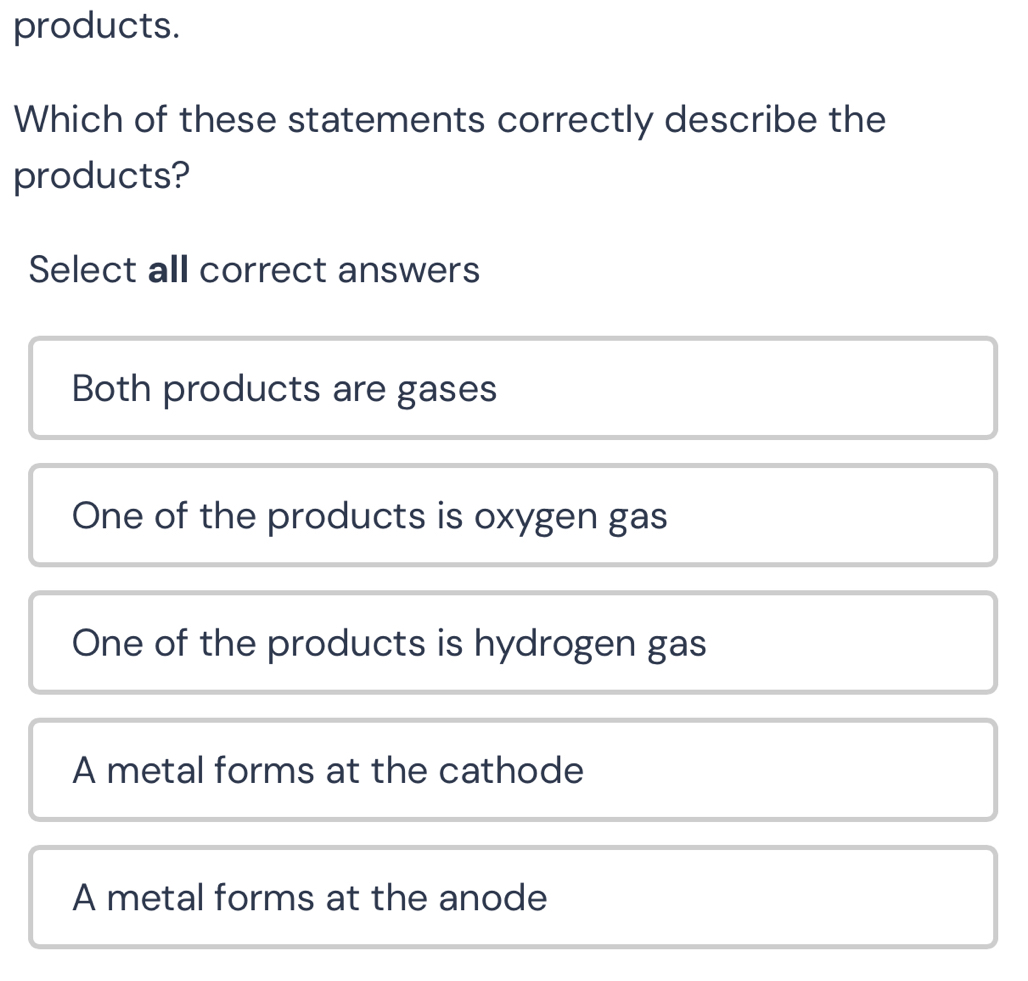 products.
Which of these statements correctly describe the
products?
Select all correct answers
Both products are gases
One of the products is oxygen gas
One of the products is hydrogen gas
A metal forms at the cathode
A metal forms at the anode