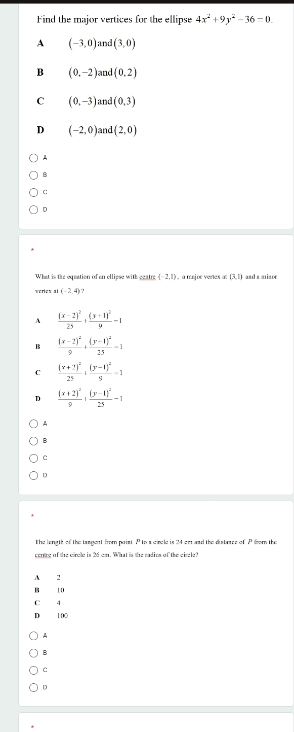 Find the major vertices for the ellipse 4x^2+9y^2-36=0.
A (-3,0) and (3,0)
B (0,-2) and (0,2)
C (0,-3) and (0,3)
D (-2,0) and (2,0)
A
B
D
What is the equation of an ellipse with centre (-2,1) , a major vertex at(3,1) and a minor
vertex at (-2,4) ?
A frac (x-2)^225+frac (y+1)^29=1
B frac (x-2)^29+frac (y+1)^225=1
C frac (x+2)^225+frac (y-1)^29=1
D frac (x+2)^29+frac (y-1)^225=1
A
B
C
D
The length of the tangent from point P to a circle is 24 cm and the distance of P from the
centre of the circle is 26 cm. What is the radius of the circle?
A 2
B 10
C 4
D 100
A
B
C
D