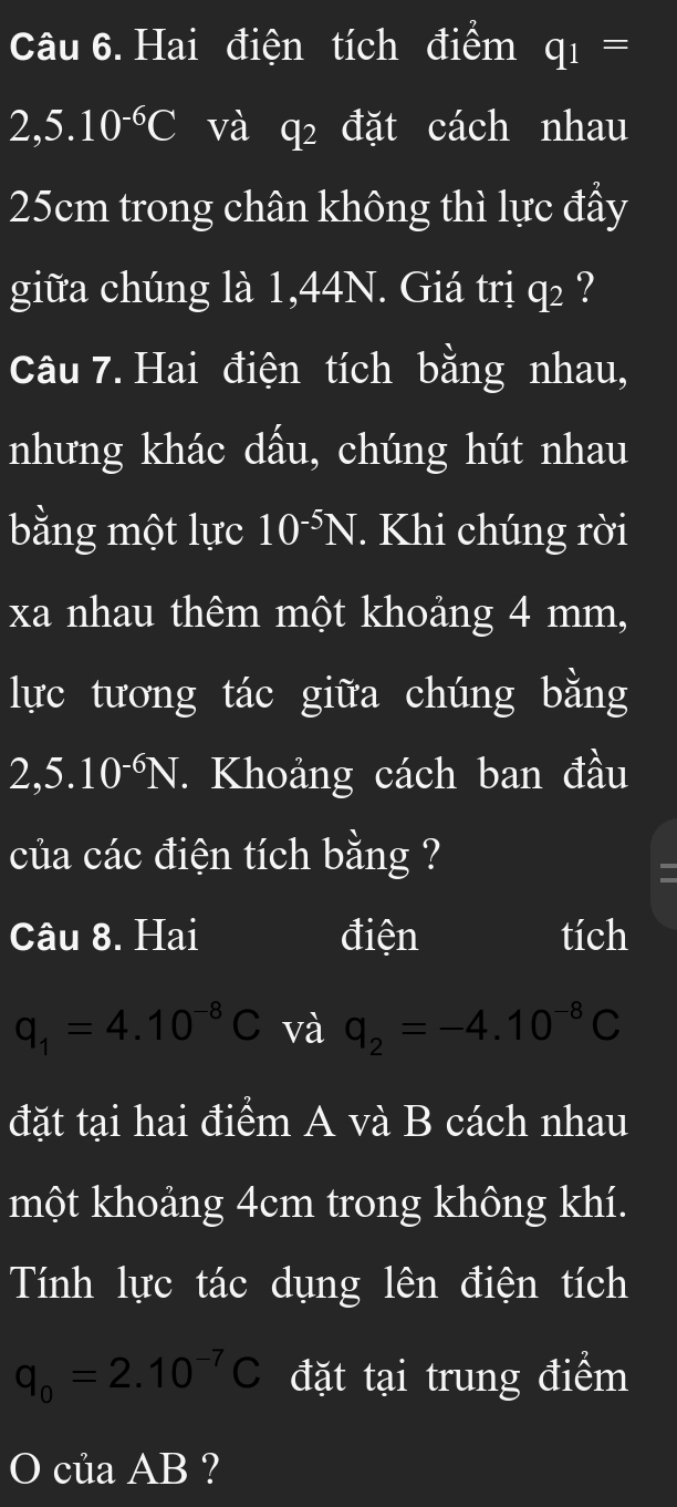 Hai điện tích điểm q_1=
2,5.10^(-6)C và q_2 đặt cách nhau
25cm trong chân không thì lực đầy 
giữa chúng là 1,44N. Giá trị q₂ ? 
Câu 7. Hai điện tích bằng nhau, 
nhưng khác dấu, chúng hút nhau 
bằng một lực 10^(-5)N. Khi chúng rời 
xa nhau thêm một khoảng 4 mm, 
lực tương tác giữa chúng bằng
2, 5.10^(-6)N T. Khoảng cách ban đầu 
của các điện tích bằng ? 
= 
Câu 8. Hai điện tích
q_1=4.10^(-8)C và q_2=-4.10^(-8)C
đặt tại hai điểm A và B cách nhau 
một khoảng 4cm trong không khí. 
Tính lực tác dụng lên điện tích
q_0=2.10^(-7)C đặt tại trung điểm 
O của AB ?