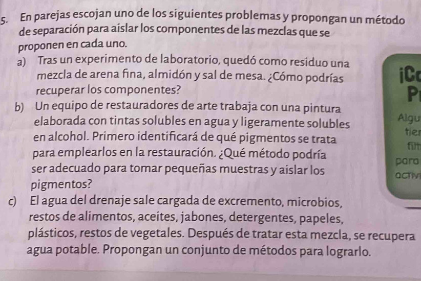 En parejas escojan uno de los siguientes problemas y propongan un método 
de separación para aíslar los componentes de las mezclas que se 
proponen en cada uno. 
a) Tras un experimento de laboratorio, quedó como residuo una 
mezcla de arena fina, almidón y sal de mesa. ¿Cómo podrías 
iC 
recuperar los componentes? 
P 
b) Un equipo de restauradores de arte trabaja con una pintura 
elaborada con tintas solubles en agua y ligeramente solubles Algu 
tier 
en alcohol. Primero identificará de qué pigmentos se trata 
filt 
para emplearlos en la restauración. ¿Qué método podría 
ser adecuado para tomar pequeñas muestras y aislar los para 
OCTV 
pigmentos? 
c) El agua del drenaje sale cargada de excremento, microbios, 
restos de alimentos, aceites, jabones, detergentes, papeles, 
plásticos, restos de vegetales. Después de tratar esta mezcla, se recupera 
agua potable. Propongan un conjunto de métodos para lograrlo.