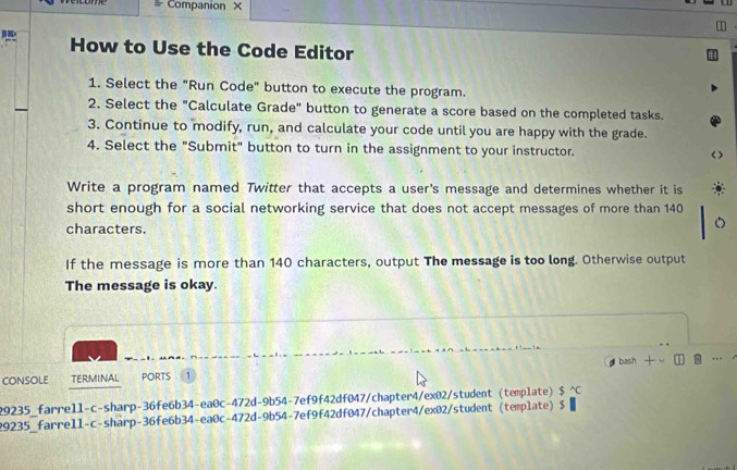 Companion × 
How to Use the Code Editor 
1. Select the "Run Code" button to execute the program. 
2. Select the "Calculate Grade" button to generate a score based on the completed tasks. 
3. Continue to modify, run, and calculate your code until you are happy with the grade. 
4. Select the "Submit" button to turn in the assignment to your instructor. 
Write a program named Twitter that accepts a user's message and determines whether it is 
short enough for a social networking service that does not accept messages of more than 140
characters. 
If the message is more than 140 characters, output The message is too long. Otherwise output 
The message is okay. 
ConsOlE TERMINAL PORTS b Fv
29235_farrell-c-sharp-36fe6b34-ea0c-472d-9b54-7ef9f42df047/chapter4/ex02/student (template) S^(wedge)C 
29235_farrell-c-sharp-36fe6b34-ea0c-472d-9b54-7ef9f42df047/chapter4/ex02/student(template) $