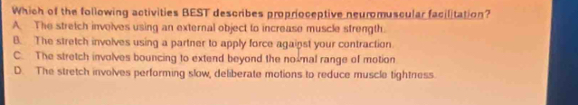 Which of the following activities BEST describes proprioceptive neuromuscular facilitation?
A. The stretch involves using an external object to increase muscle strength.
B. The stretch involves using a partner to apply force agaipst your contraction
C. The stretch involves bouncing to extend beyond the no mal range of motion
D. The stretch involves performing slow, deliberate motions to reduce muscle tightness.