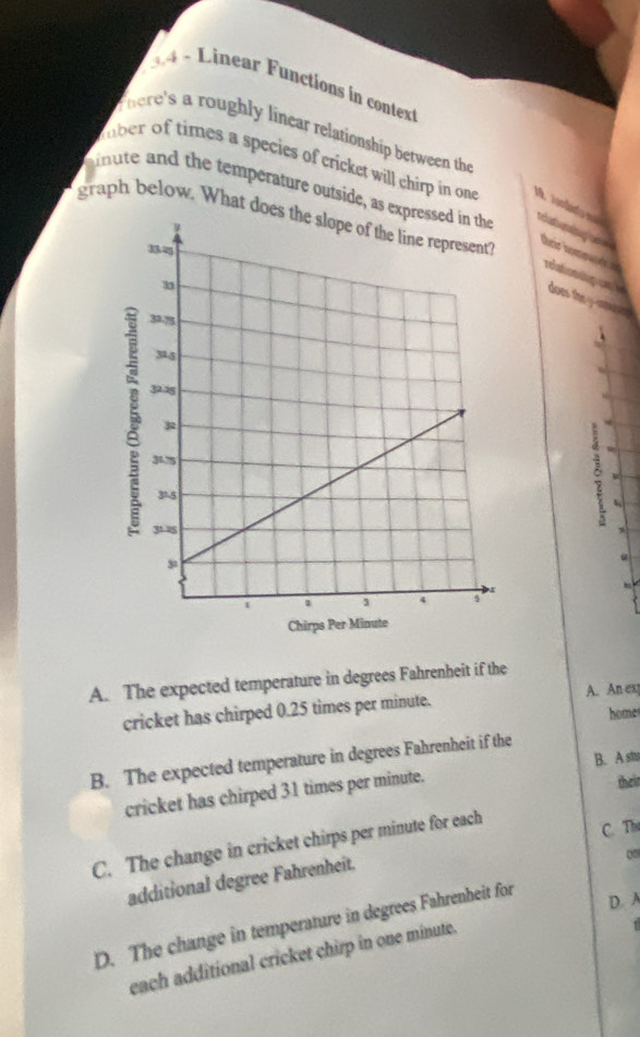 Linear Functions in context
There's a roughly linear relationship between the
uber of times a species of cricket will chirp in one
minute and the temperature outside, as e teaterng un 
graph below. What doe
their hoo 
relaton a does the y -aae 
。 
<
Chirps Per Mi
 A. The expected temperature in degrees Fahrenheit if the
cricket has chirped 0.25 times per minute. A. An ex
homes
B. The expected temperature in degrees Fahrenheit if the
their
cricket has chirped 31 times per minute. B. A stu
C. The change in cricket chirps per minute for each
C. The
additional degree Fahrenheit.
0
D. The change in temperature in degrees Fahrenheit for
D. A
each additional cricket chirp in one minute.