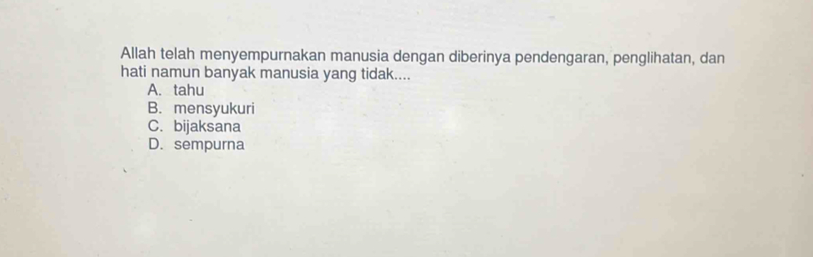 Allah telah menyempurnakan manusia dengan diberinya pendengaran, penglihatan, dan
hati namun banyak manusia yang tidak....
A. tahu
B. mensyukuri
C. bijaksana
D. sempurna