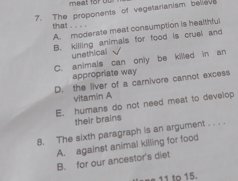 meat for our 
7. The proponents of vegetarianism believe
that . . . .
A. moderate meat consumption is healthful
B. killing animals for food is cruel and
unethical
C. animals can only be killed in an
appropriate way
D. the liver of a carnivore cannot excess
vitamin A
E. humans do not need meat to develop
their brains
8. The sixth paragraph is an argument . . . .
A. against animal killing for food
B. for our ancestor's diet
ane 11 to 15.