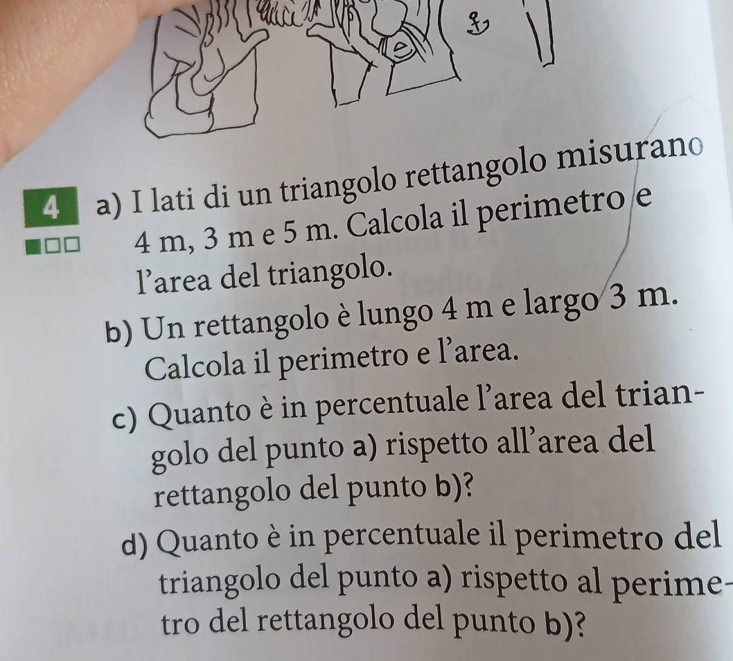 lati di un triangolo rettangolo misurano
4 m, 3 m e 5 m. Calcola il perimetro e 
l’area del triangolo. 
b) Un rettangolo è lungo 4 m e largo 3 m. 
Calcola il perimetro e l'area. 
c) Quanto è in percentuale l’area del trian- 
golo del punto a) rispetto all’area del 
rettangolo del punto b)? 
d) Quanto è in percentuale il perimetro del 
triangolo del punto a) rispetto al perime- 
tro del rettangolo del punto b)?