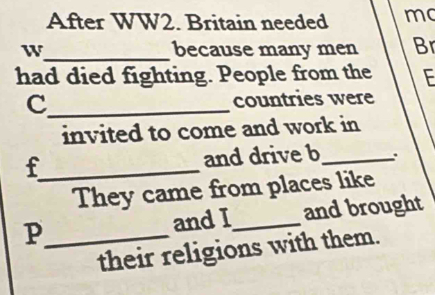 After WW2. Britain needed 
mo 
W_ because many men Br 
had died fighting. People from the E 
_c 
countries were 
invited to come and work in 
_f 
and drive b_ 
. 
They came from places like 
P_ and I_ and brought 
their religions with them.