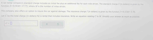 A car rental company's standard charge includes an initial fee plus an additional fee for each mile driven. The standard charge S (in dollars) is given by the 
function S=0.50M+17.75 , where Mf is the number of miles driven. 
The company also offers an option to insure the car against damage. The insurance charge / (in dollars) is given by the function I=0.15M+3.70. 
Let C be the total charge (in dollars) for a rental that includes insurance. Write an equation relating C to M. Simplify your answer as much as possible.
C=□
× 5