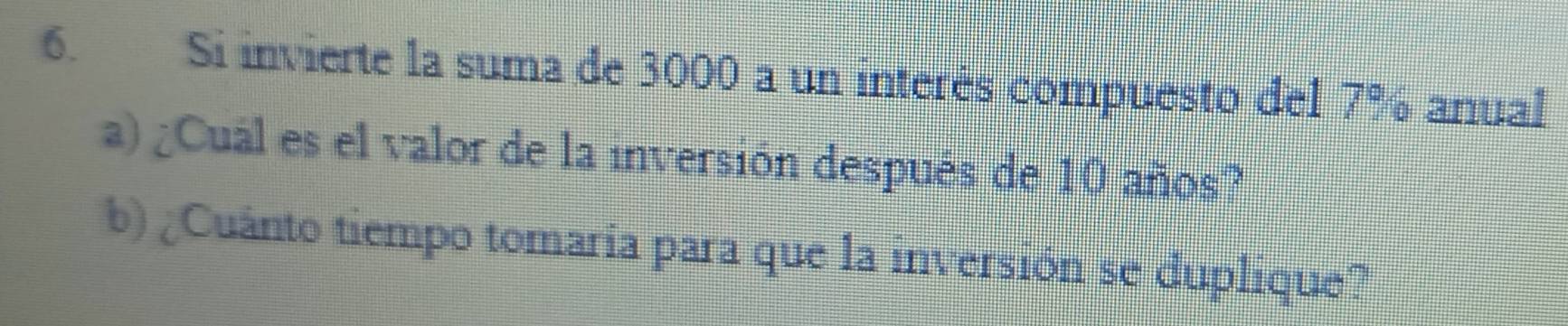 Si invierte la suma de 3000 a un interés compuesto del 7% anual 
a) ¿Cuál es el valor de la inversión después de 10 años? 
b) ¿Cuánto tiempo tomaría para que la inversión se duplique?