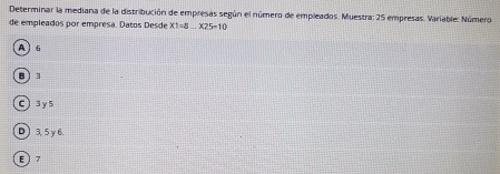 Determinar la mediana de la distribución de empresas según el número de empleados. Muestra: 25 empresas. Variable: Número
de empleados por empresa. Datos Desde X1=8...X25=10
A 6
B ì 3
days
D) 3, 5 γ 6.
E) 7