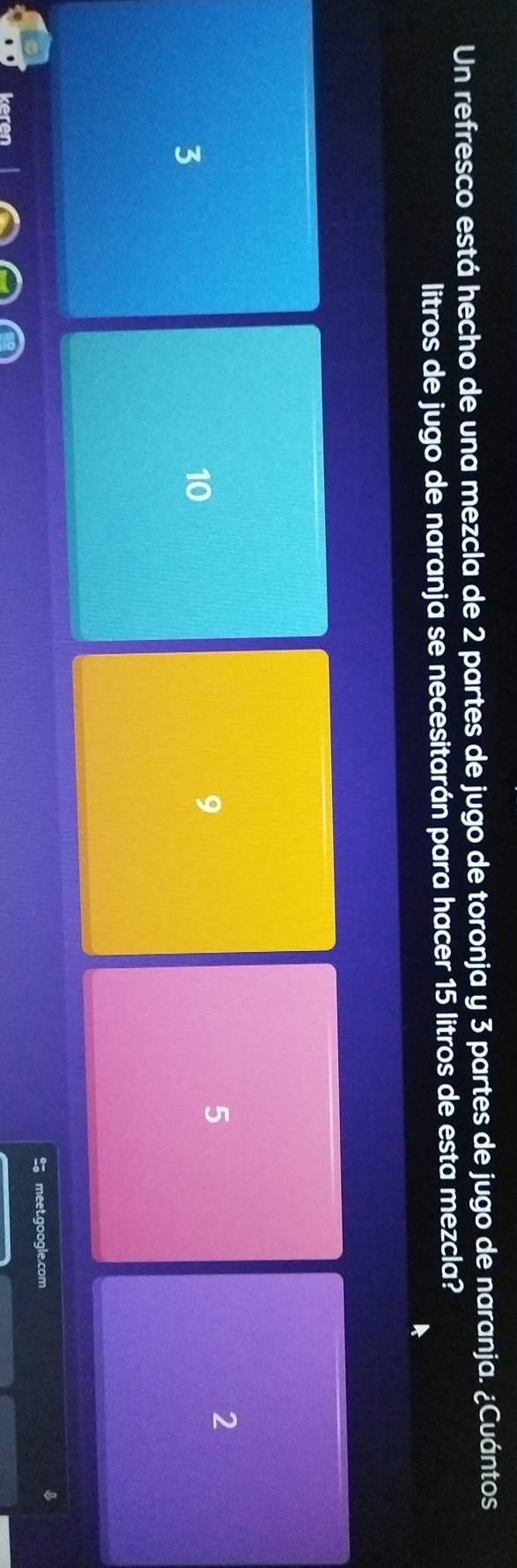 Un refresco está hecho de una mezcla de 2 partes de jugo de toronja y 3 partes de jugo de naranja. ¿Cuántos
litros de jugo de naranja se necesitarán para hacer 15 litros de esta mezcla?
3
10
9
5
2
meet.google.com
keren