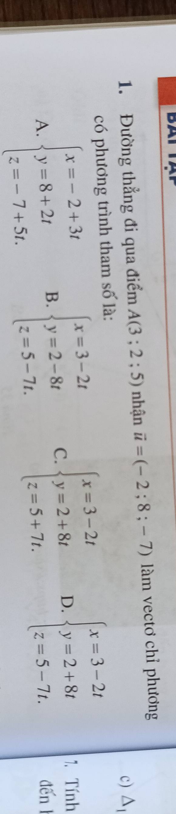 BAI
1. Đường thẳng đi qua điểm A(3;2;5) nhận vector u=(-2;8;-7) l àm vectơ chỉ phương
c) △ _1
có phương trình tham số là:
C. beginarrayl x=3-2t y=2+8t z=5+7t.endarray.
A. beginarrayl x=-2+3t y=8+2t z=-7+5t.endarray. B. beginarrayl x=3-2t y=2-8t z=5-7t.endarray. D. beginarrayl x=3-2t y=2+8t z=5-7t.endarray.
1. Tính
den l