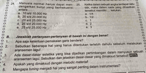 Manusia normal hanya dapat men- 25. Ketika dalam sebuah angka terdapat satu
dengarkan bunyi yang berfrekuensi titik, maka dalam nada yang dihasilkan
antara .._ tersebut memiliki ... ketukan.
a. 10 s/d 10.000 Hz a. 1/4
b. 20 s/d 20.000 Hz b. 1/2
c. 20 s/d 25.000 Hz c. 1
d. 25 s/d 20.000 Hz d. 2
e. 25 s/ d 25.000 Hz e. 3
B. Jawablah pertanyaan-pertanyaan di bawah ini dengan benar!
1. Apa saja ketentuan pemakaian garis bendera?
2. Sebutkan beberapa hal yang harus ditentukan terlebih dahulu sebelum melakukan
aransemen lagu!
3. Ada dasar-dasar estetika yang bisa dijadikan pertimbangan dalam menyusun sebuah
aransemen lagu. Sebutkan dan jelaskan dasar-dasar yang dimaksud tersebut! HOS
4. Apakah yang dimaksud dengan melodic material.
5. Mengapa tuning menjadi hal yang sangat penting dalam instrumentasi?