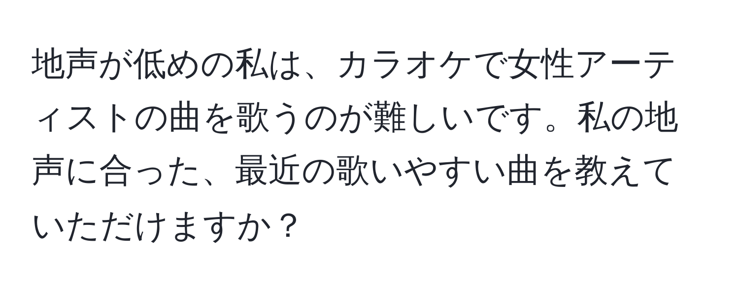 地声が低めの私は、カラオケで女性アーティストの曲を歌うのが難しいです。私の地声に合った、最近の歌いやすい曲を教えていただけますか？