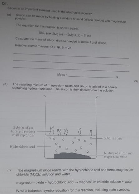 Silicon is an important element used in the electronics industry. 
(a) Silicon can be made by heating a mixture of sand (silicon dioxide) with magnesium 
powder. 
The equation for this reaction is shown below.
SiO_2(s)+2Mg(s)to 2MgO(s)+Si(s)
Calculate the mass of silicon dioxide needed to make 1 g of silicon. 
Relative atomic masses: O=16; Si=28
_ 
_ 
_ 
Mass =_ 
q 
(3) 
(b) The resulting mixture of magnesium oxide and silicon is added to a beaker 
containing hydrochloric acid. The silicon is then filtered from the solution. 
(i) The magnesium oxide reacts with the hydrochloric acid and forms magnesium 
chloride (MgCl₂) solution and water. 
magnesium oxide + hydrochloric acid → magnesium chloride solution + water 
Write a balanced symbol equation for this reaction, including state symbols.