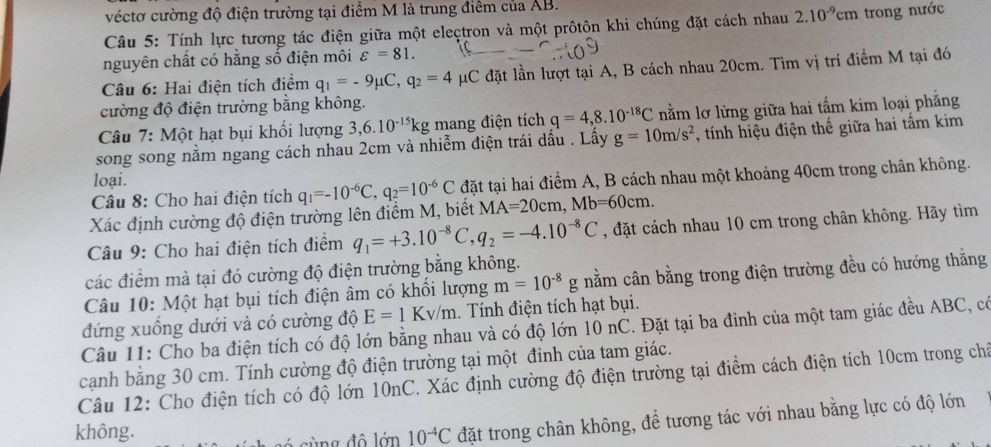 véctơ cường độ điện trường tại điểm M là trung điểm của AB.
Câu 5: Tính lực tương tác điện giữa một eleçtron và một prôtôn khi chúng đặt cách nhau 2.10^(-9)cm trong nước
nguyên chất có hằng số điện môi varepsilon =81.
Câu 6: Hai điện tích điểm q_1=-9mu C,q_2=4 μC đặt lần lượt tại A, B cách nhau 20cm. Tìm vị trí điểm M tại đó
cường độ điện trường bằng không.
Câu 7: Một hạt bụi khối lượng 3,6.10^(-15)kg mang điện tích q=4,8.10^(-18)C nằm lơ lừng giữa hai tấm kim loại phẳng
song song nằm ngang cách nhau 2cm và nhiễm điện trái dấu . Lấy g=10m/s^2 , tính hiệu điện thế giữa hai tấm kim
loại.
Câu 8: Cho hai điện tích q_1=-10^(-6)C,q_2=10^(-6)C đặt tại hai điểm A, B cách nhau một khoảng 40cm trong chân không.
Xác định cường độ điện trường lên điểm M, biết MA=20cm,Mb=60cm.
Câu 9: Cho hai điện tích điểm q_1=+3.10^(-8)C,q_2=-4.10^(-8)C , đặt cách nhau 10 cm trong chân không. Hãy tìm
các điểm mà tại đó cường độ điện trường bằng không.
Câu 10: Một hạt bụi tích điện âm có khổi lượng m=10^(-8)g nằm cân bằng trong điện trường đều có hướng thắng
đứng xuống dưới và có cường độ E=1Kv/m. Tính điện tích hạt bụi.
Câu 11: Cho ba điện tích có độ lớn bằng nhau và có độ lớn 10 nC. Đặt tại ba đỉnh của một tam giác đều ABC, có
cạnh bằng 30 cm. Tính cường độ điện trường tại một đỉnh của tam giác.
Câu 12: Cho điện tích có độ lớn 10nC. Xác định cường độ điện trường tại điểm cách điện tích 10cm trong chá
không. 10^(-4)C đặt trong chân không, để tương tác với nhau bằng lực có độ lớn