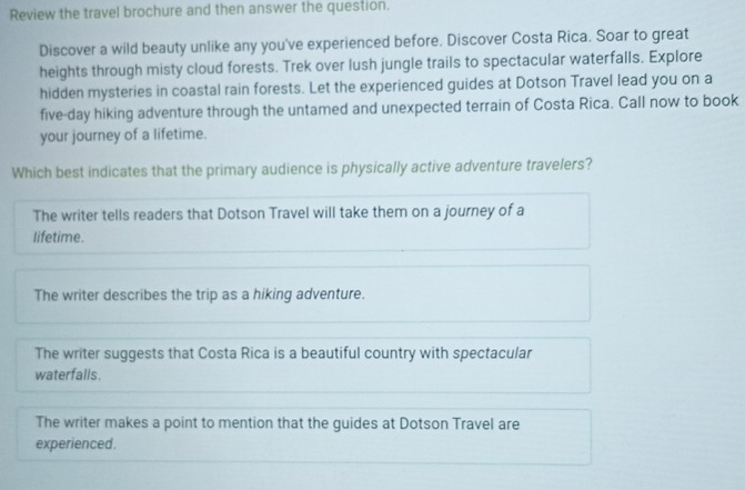 Review the travel brochure and then answer the question.
Discover a wild beauty unlike any you've experienced before. Discover Costa Rica. Soar to great
heights through misty cloud forests. Trek over lush jungle trails to spectacular waterfalls. Explore
hidden mysteries in coastal rain forests. Let the experienced guides at Dotson Travel lead you on a
five-day hiking adventure through the untamed and unexpected terrain of Costa Rica. Call now to book
your journey of a lifetime.
Which best indicates that the primary audience is physically active adventure travelers?
The writer tells readers that Dotson Travel will take them on a journey of a
lifetime.
The writer describes the trip as a hiking adventure.
The writer suggests that Costa Rica is a beautiful country with spectacular
waterfalls.
The writer makes a point to mention that the guides at Dotson Travel are
experienced.