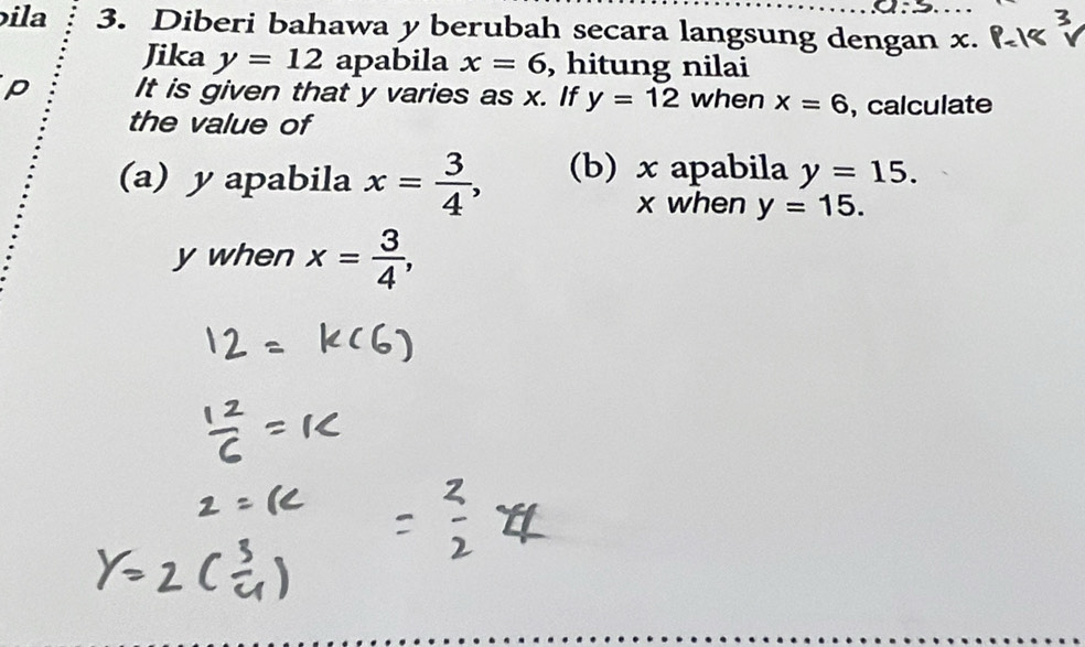 ila 3. Diberi bahawa y berubah secara langsung dengan x. 
Jika y=12 apabila x=6 , hitung nilai 
p It is given that y varies as x. If y=12 when x=6 , calculate 
the value of 
(a) y apabila x= 3/4 , (b) x apabila y=15.
x when y=15.
y when x= 3/4 ,