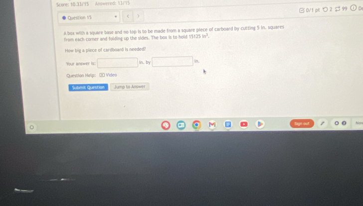 Score: 10.33/15 Answered: 13/15 
Question 15 > □0/1 pt つ 2 $ 99 
A box with a square base and no top is to be made from a square piece of carboard by cutting 5 in. squares 
from each corner and folding up the sides. The box is to hold 15125in^3. 
How big a piece of cardboard is needed? 
Your answer is: □ in , by □ in. 
Question Help: Video 
Submit Question Jump to Answer 
Sign out Nov