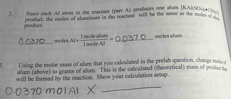 Since each Al atom in the reactant (part A) produces one alum [KAl(SO_4)_2· 12H_2()
product, the moles of aluminum in the reactant will be the same as the moles of al 
product. 
_moles Al*  1molealum/1moleAl = _  moles alum 
3. Using the molar mass of alum that you calculated in the prelab question, change moles of 
alum (above) to grams of alum. This is the calculated (theoretical) mass of product 
will be formed by the reaction. Show your calculation setup. 
_