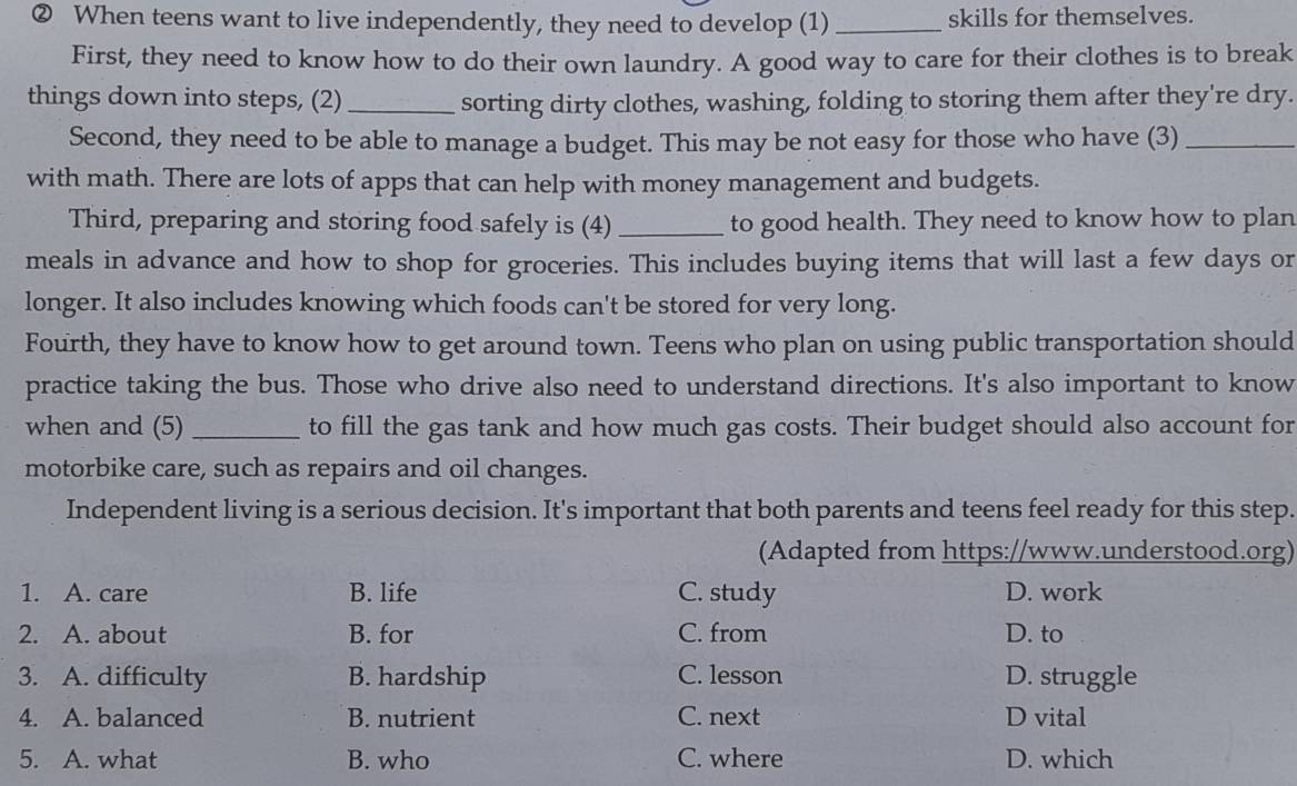 ② When teens want to live independently, they need to develop (1) _skills for themselves.
First, they need to know how to do their own laundry. A good way to care for their clothes is to break
things down into steps, (2) _sorting dirty clothes, washing, folding to storing them after they're dry.
Second, they need to be able to manage a budget. This may be not easy for those who have (3)_
with math. There are lots of apps that can help with money management and budgets.
Third, preparing and storing food safely is (4) _to good health. They need to know how to plan
meals in advance and how to shop for groceries. This includes buying items that will last a few days or
longer. It also includes knowing which foods can't be stored for very long.
Fourth, they have to know how to get around town. Teens who plan on using public transportation should
practice taking the bus. Those who drive also need to understand directions. It's also important to know
when and (5) _to fill the gas tank and how much gas costs. Their budget should also account for
motorbike care, such as repairs and oil changes.
Independent living is a serious decision. It's important that both parents and teens feel ready for this step.
(Adapted from https://www.understood.org)
1. A. care B. life C. study D. work
2. A. about B. for C. from D. to
3. A. difficulty B. hardship C. lesson D. struggle
4. A. balanced B. nutrient C. next D vital
5. A. what B. who C. where D. which