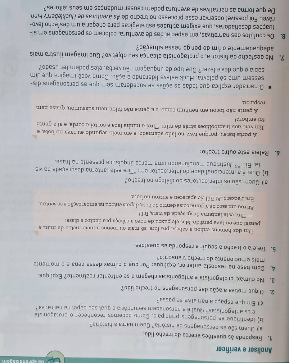 da aprendizagem
Analisar e verificar
1. Responda às questões acerca do trecho lido.
a) Quem são as personagens da história? Quem narra a história?
b) Identifique as personagens principais. Como podemos reconhecer o protagonista
e os antagonistas? Qual é a personagem secundária e qual seu papel na narrativa?
c) Em que espaço a narrativa se passa?
2. O que motiva a ação das personagens no trecho lido?
3. No clímax, protagonista e antagonistas chegam a se enfrentar realmente? Explique.
4. Com base na resposta anterior, explique: Por que o clímax dessa cena é o momento
mais emocionante do trecho transcrito?
5. Releia o trecho a seguir e responda às questões.
Um dos homens enfiou a cabeça pra fora, só mais ou menos a meio metro de mim, e
pensei que eu tava perdido. Mas ele puxou de novo a cabeça pra dentro e disse:
— Tira esta lanterna desgraçada da vista, Bill!
Atirou um saco de alguma coisa dentro do bote, depois entrou na embarcação e se sentou.
Era Packard. Aí Bill ele apareceu e entrou no bote.
a) Quem são os interlocutores do diálogo no trecho?
b) Qual é a intencionalidade do interlocutor em: “Tira esta lanterna desgraçada da vis-
ta, Bill!"? Justifique mencionando uma marca linguística presente na frase.
6. Releia este outro trecho:
A porta bateu, porque tava no lado adernado, e em meio segundo eu tava no bote, e
Jim veio aos trambolhões atrás de mim. Tirei a minha faca e cortei a corda, e aí a gente
foi embora!
A gente não tocou em nenhum remo, e a gente não falou nem sussurrou, quase nem
respirou.
O narrador explica que todas as ações se sucederam sem que as personagens dis-
sessem uma só palavra. Huck estava liderando a ação. Como você imagina que Jim
sabia o que devia fazer? Que tipo de linguagem não verbal eles podem ter usado?
7. No desfecho da história, o protagonista alcança seu objetivo? Que imagem ilustra mais
adequadamente o fim do perigo nessa situação?
8. Os conflitos das narrativas, em especial das de aventura, colocam os personagens em si-
duações desafiadoras, que exigem atitudes estratégicas para chegar a um desfecho favo-
rável. Foi possível observar esse processo no trecho de As aventuras de Huckleberry Finn.
De que forma as narrativas de aventura podem causar mudanças em seus leitores?