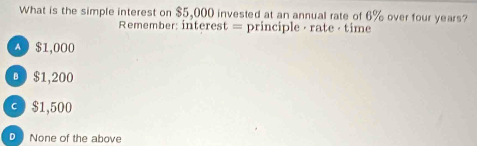 What is the simple interest on $5,000 invested at an annual rate of 6% over four years?
Remember: interest = principle · rate · time
A0 $1,000
B $1,200
c $1,500
DNone of the above