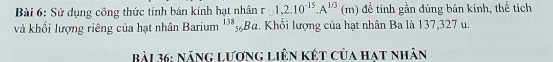 Sử dụng công thức tính bán kính hạt nhân r=1,2.10^(-15).A^(1/3)(m) để tính gần đúng bán kính, thể tích 
và khối lượng riêng của hạt nhân Barium^(138)_56Ba :. Khối lượng của hạt nhân Ba là 137, 327 u. 
Bài 36: năng lương liên kết của hat nhân