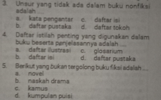 Unsur yang tidak ada dalam buku nonfiksi
adalah ...
a. kata pengantar c. daftar isi
b.daftar pustaka d. daftar tokoh
4. Daftar istilah penting yang digunakan dalam
buku beserta penjelasannya adalah_
a. daftar ilustrasi c. glosarium
b. daftar isi d. daftar pustaka
5. Berikut yang bukan tergolong buku fiksi adalah_
a. novel
b. naskah drama
c. kamus
d. kumpulan puisi