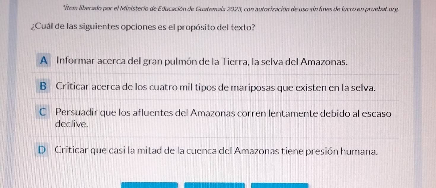 Ítem liberado por el Ministerio de Educación de Guatemala 2023, con autorización de uso sin fines de lucro en pruebat.org
¿Cuál de las siguientes opciones es el propósito del texto?
A Informar acerca del gran pulmón de la Tierra, la selva del Amazonas.
B Criticar acerca de los cuatro mil tipos de mariposas que existen en la selva.
C Persuadir que los afluentes del Amazonas corren lentamente debido al escaso
declive.
D Criticar que casi la mitad de la cuenca del Amazonas tiene presión humana.