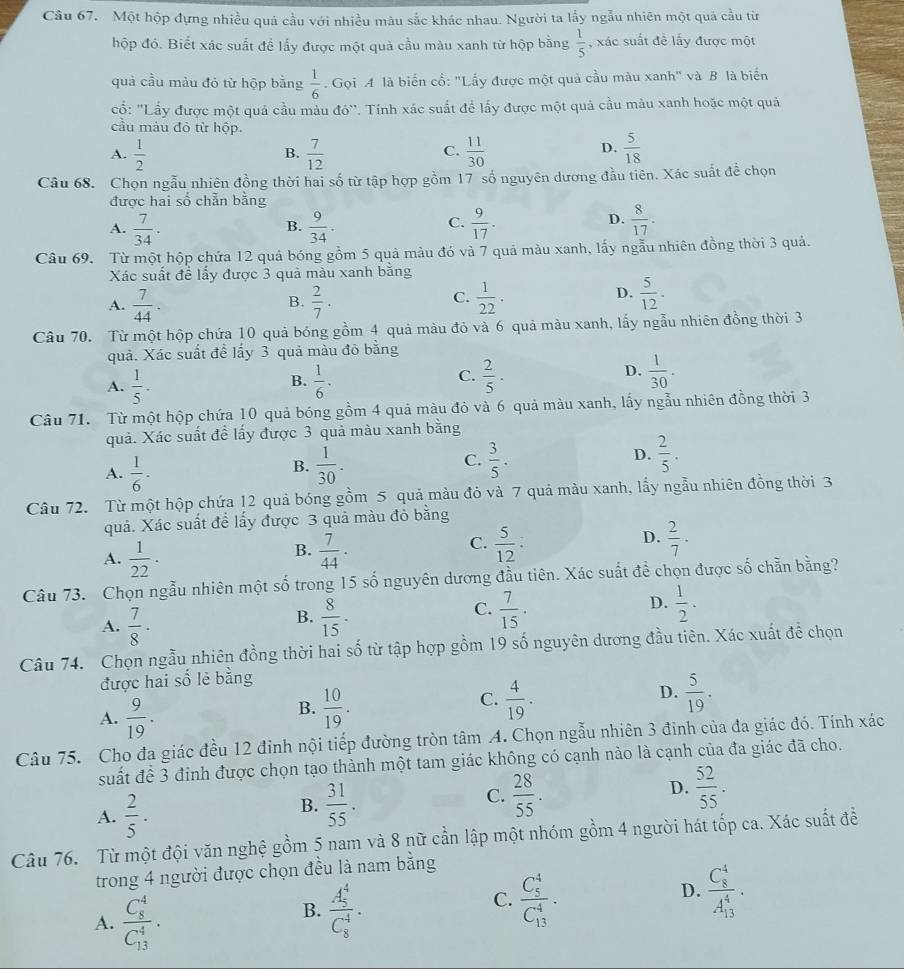 Một hộp đựng nhiều quả cầu với nhiều màu sắc khác nhau. Người ta lấy ngẫu nhiên một quả cầu từ
hộp đó. Biết xác suất để lấy được một quả cầu màu xanh từ hộp bằng  1/5  , xác suất đề lấy được một
quả cầu màu đỏ từ hộp bằng  1/6 . Gọi A là biển cổ: "Lấy được một quả cầu màu xanh" và B là biến
ổ: ''Lấy được một quả cầu màu đô''. Tính xác suất để lấy được một quả cầu màu xanh hoặc một quả
cầu màu đỏ từ hộp.
A.  1/2   7/12   11/30   5/18 
B.
C.
D.
Câu 68. Chọn ngẫu nhiên đồng thời hai số từ tập hợp gồm 17 số nguyên dương đầu tiên. Xác suất đề chọn
được hai số chẵn bằng
C.
A.  7/34 .  9/34 .  9/17 .  8/17 .
B.
D.
Câu 69. Từ một hộp chứa 12 quả bóng gồm 5 quả màu đó và 7 quả màu xanh, lấy ngẫu nhiên đồng thời 3 quả.
Xác suất để lấy được 3 quả màu xanh bằng
A.  7/44 .  2/7 .  1/22 ·
B.
C.
D.  5/12 .
Câu 70. Từ một hộp chứa 10 quả bóng gồm 4 quả màu đỏ và 6 quả màu xanh, lấy ngẫu nhiên đồng thời 3
quả. Xác suất đề lấy 3 quả màu đỏ bằng
C.
D.
A.  1/5 ·   1/6 .  2/5 ·  1/30 .
B.
Câu 71. Từ một hộp chứa 10 quả bóng gồm 4 quả màu đỏ và 6 quả màu xanh, lấy ngẫu nhiên đồng thời 3
quả. Xác suất để lấy được 3 quả màu xanh bằng
A.  1/6 ·  1/30 . C.  3/5 . D.  2/5 .
B.
Câu 72. Từ một hộp chứa 12 quả bóng gồm 5 quả màu đỏ và 7 quả màu xanh, lấy ngẫu nhiên đồng thời 3
quả. Xác suất đề lấy được 3 quả màu đỏ bằng
C.
D.
A.  1/22 ·  7/44 .  5/12 .  2/7 ·
B.
Câu 73. Chọn ngẫu nhiên một số trong 15 số nguyên dương đầu tiên. Xác suất để chọn được số chẵn bằng?
A.  7/8 ·  8/15 .  7/15 . D.  1/2 ·
B.
C.
Câu 74. Chọn ngẫu nhiên đồng thời hai số từ tập hợp gồm 19 số nguyên dương đầu tiên. Xác xuất đề chọn
được hai số lẻ bằng
D.
A.  9/19 .
B.  10/19 .  4/19 .  5/19 .
C.
Câu 75. Cho đa giác đều 12 đinh nội tiếp đường tròn tâm A. Chọn ngẫu nhiên 3 đinh của đa giác đó. Tính xác
suất để 3 định được chọn tạo thành một tam giác không có cạnh nào là cạnh của đa giác đã cho.
A.  2/5 .
B.  31/55 .  28/55 . D.  52/55 .
C.
Câu 76. Từ một đội văn nghệ gồm 5 nam và 8 nữ cần lập một nhóm gồm 4 người hát tốp ca. Xác suất đề
trong 4 người được chọn đều là nam bằng
D.
A. frac (C_8)^4(C_13)^4.
B. frac (A_5)^4(C_8)^4·
C. frac (C_5)^4(C_13)^4. frac (C_8)^4(A_13)^4·