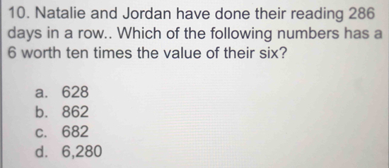 Natalie and Jordan have done their reading 286
days in a row.. Which of the following numbers has a
6 worth ten times the value of their six?
a. 628
b. 862
c. 682
d. 6,280