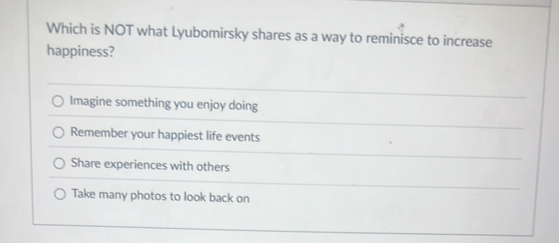 Which is NOT what Lyubomirsky shares as a way to reminisce to increase
happiness?
Imagine something you enjoy doing
Remember your happiest life events
Share experiences with others
Take many photos to look back on