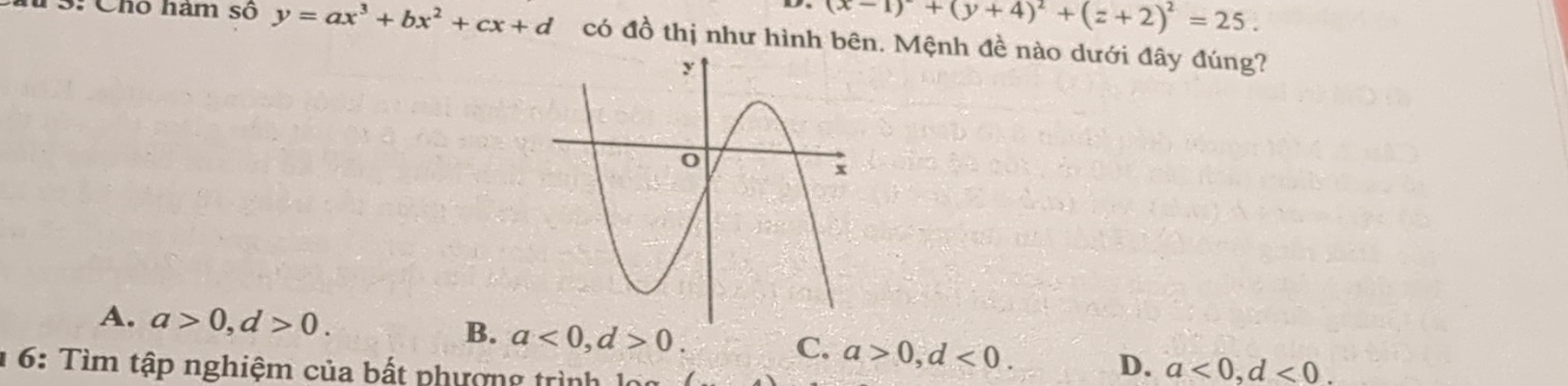 D- (x-1)^2+(y+4)^2+(z+2)^2=25. 
u S: Chó hám số y=ax^3+bx^2+cx+d có đồ thị như hình bên. Mệnh đề nào dưới đây đúng?
A. a>0, d>0.
B. a<0</tex>, d>0.
C. a>0, d<0</tex>. D. a<0</tex>, d<0</tex>. 
* 6: Tìm tập nghiệm của bất phượng trình lọi