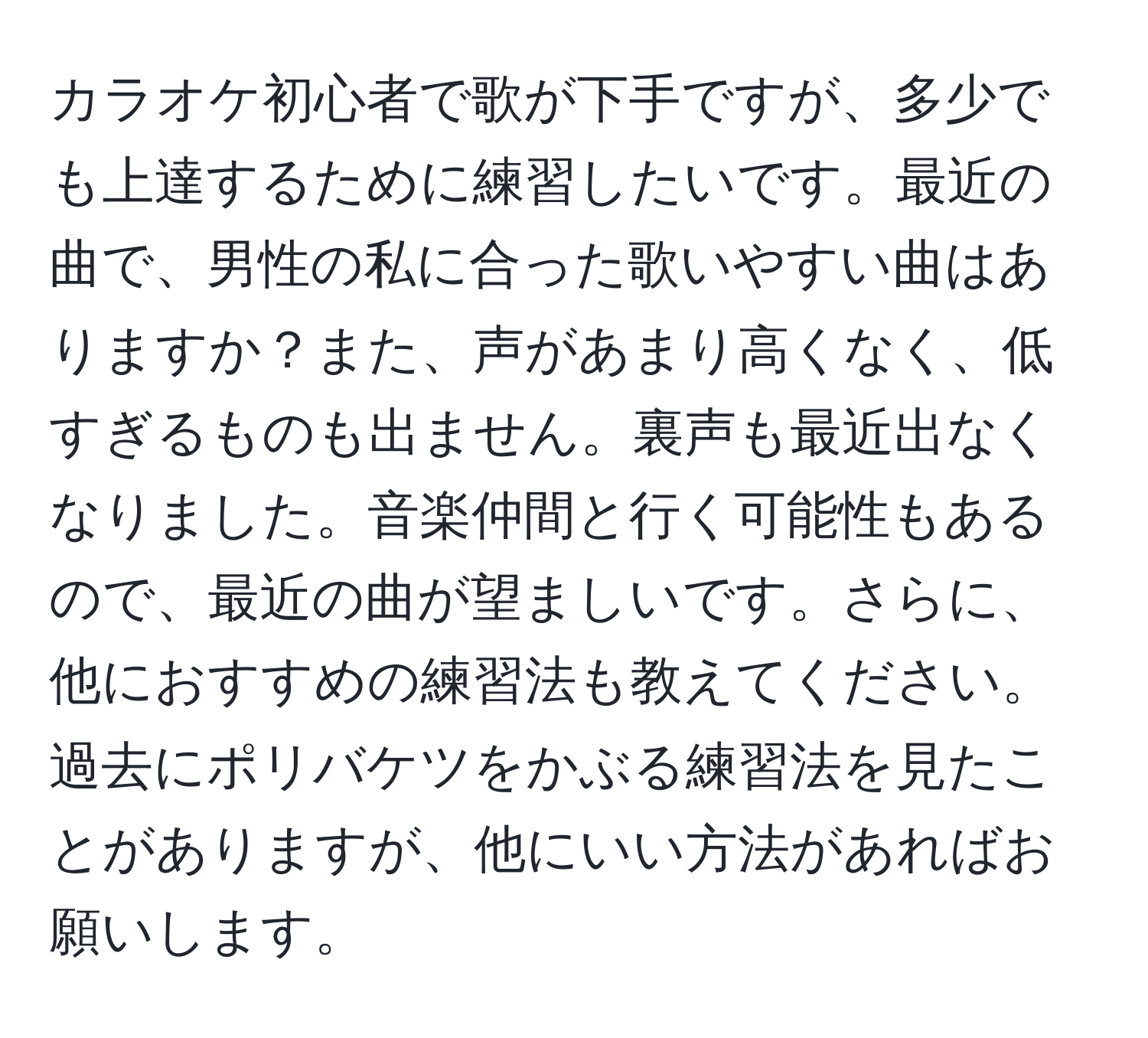 カラオケ初心者で歌が下手ですが、多少でも上達するために練習したいです。最近の曲で、男性の私に合った歌いやすい曲はありますか？また、声があまり高くなく、低すぎるものも出ません。裏声も最近出なくなりました。音楽仲間と行く可能性もあるので、最近の曲が望ましいです。さらに、他におすすめの練習法も教えてください。過去にポリバケツをかぶる練習法を見たことがありますが、他にいい方法があればお願いします。