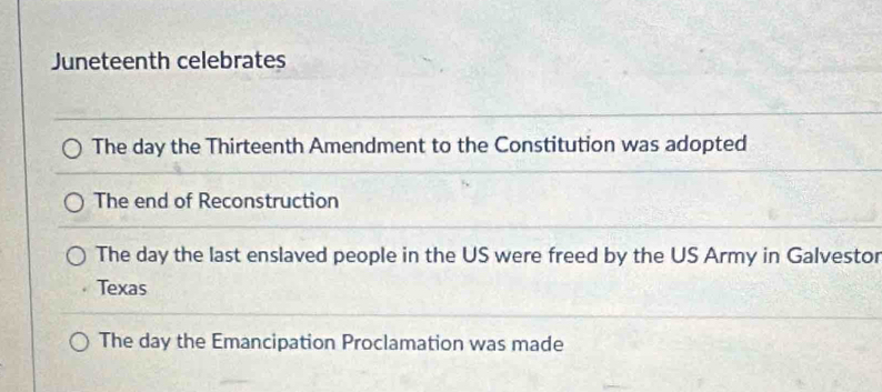 Juneteenth celebrates
The day the Thirteenth Amendment to the Constitution was adopted
The end of Reconstruction
The day the last enslaved people in the US were freed by the US Army in Galvestor
Texas
The day the Emancipation Proclamation was made